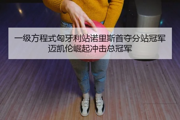 一级方程式匈牙利站诺里斯首夺分站冠军迈凯伦崛起冲击总冠军